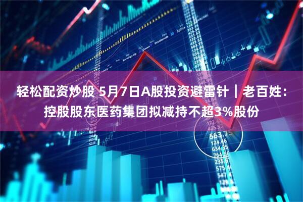 轻松配资炒股 5月7日A股投资避雷针︱老百姓：控股股东医药集团拟减持不超3%股份