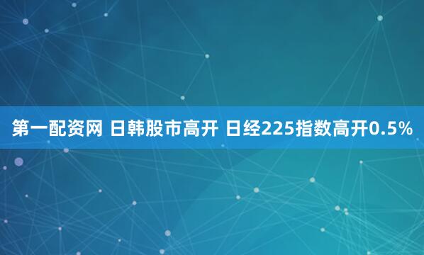 第一配资网 日韩股市高开 日经225指数高开0.5%