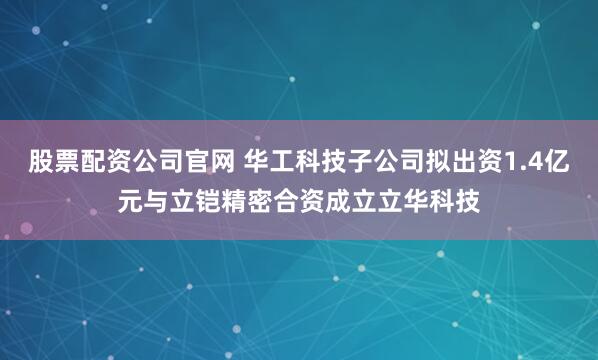 股票配资公司官网 华工科技子公司拟出资1.4亿元与立铠精密合资成立立华科技