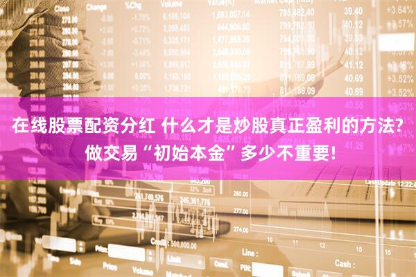 在线股票配资分红 什么才是炒股真正盈利的方法? 做交易“初始本金”多少不重要!