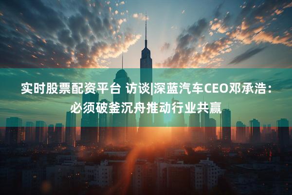 实时股票配资平台 访谈|深蓝汽车CEO邓承浩：必须破釜沉舟推动行业共赢