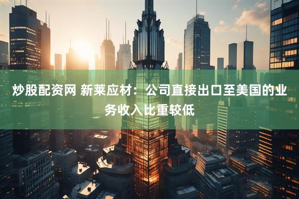 炒股配资网 新莱应材：公司直接出口至美国的业务收入比重较低