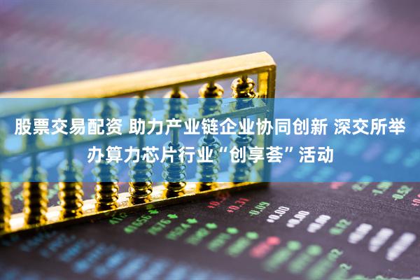 股票交易配资 助力产业链企业协同创新 深交所举办算力芯片行业“创享荟”活动