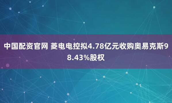 中国配资官网 菱电电控拟4.78亿元收购奥易克斯98.43%股权