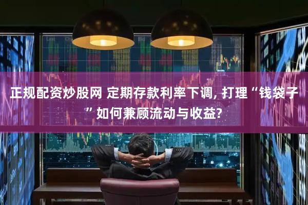 正规配资炒股网 定期存款利率下调, 打理“钱袋子”如何兼顾流动与收益?