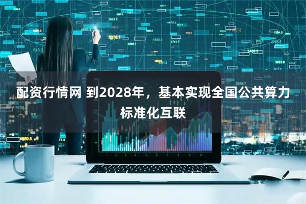 配资行情网 到2028年，基本实现全国公共算力标准化互联