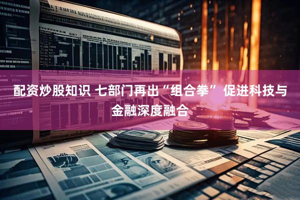 配资炒股知识 七部门再出“组合拳” 促进科技与金融深度融合
