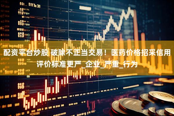 配资平台炒股 破除不正当交易！医药价格招采信用评价标准更严_企业_严重_行为