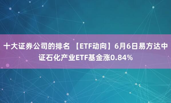 十大证券公司的排名 【ETF动向】6月6日易方达中证石化产业ETF基金涨0.84%