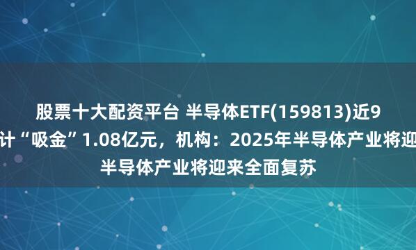 股票十大配资平台 半导体ETF(159813)近9个交易日合计“吸金”1.08亿元，机构：2025年半导体产业将迎来全面复苏