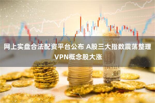 网上实盘合法配资平台公布 A股三大指数震荡整理 VPN概念股大涨