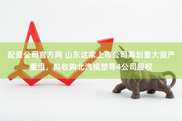 配资公司官方网 山东这家上市公司筹划重大资产重组，拟收购北汽模塑等4公司股权