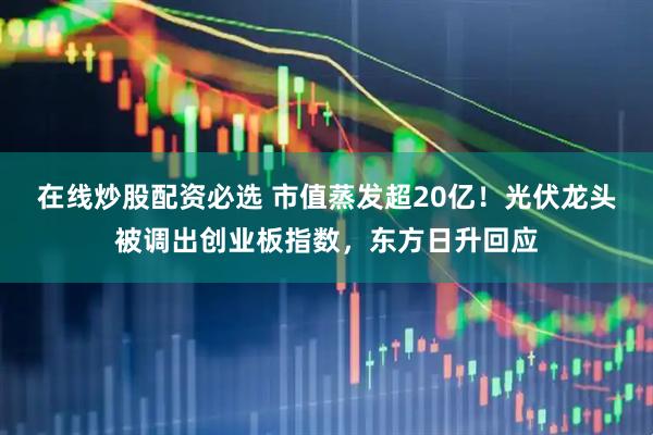 在线炒股配资必选 市值蒸发超20亿！光伏龙头被调出创业板指数，东方日升回应