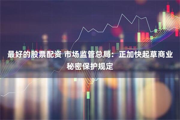 最好的股票配资 市场监管总局：正加快起草商业秘密保护规定