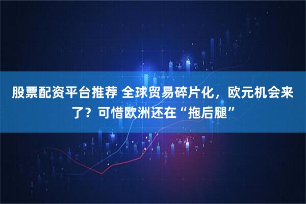 股票配资平台推荐 全球贸易碎片化，欧元机会来了？可惜欧洲还在“拖后腿”