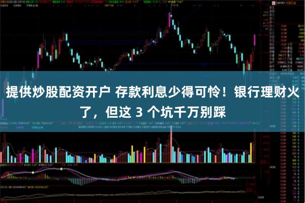 提供炒股配资开户 存款利息少得可怜！银行理财火了，但这 3 个坑千万别踩