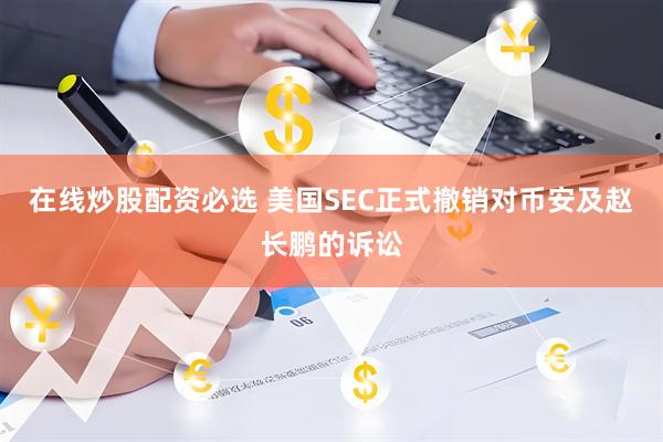 在线炒股配资必选 美国SEC正式撤销对币安及赵长鹏的诉讼