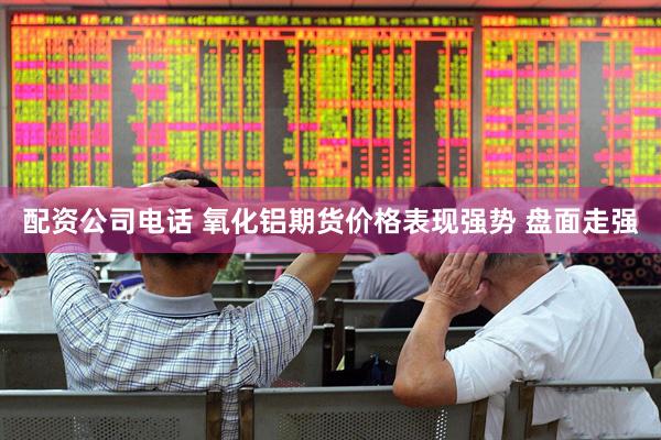 配资公司电话 氧化铝期货价格表现强势 盘面走强