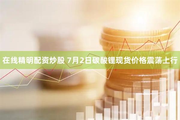 在线精明配资炒股 7月2日碳酸锂现货价格震荡上行