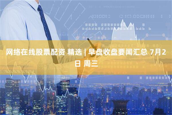 网络在线股票配资 精选 | 早盘收盘要闻汇总 7月2日 周三