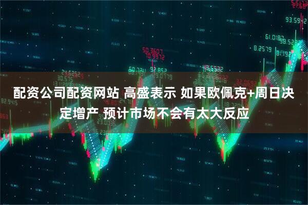 配资公司配资网站 高盛表示 如果欧佩克+周日决定增产 预计市场不会有太大反应
