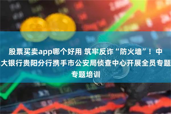 股票买卖app哪个好用 筑牢反诈“防火墙”！中国光大银行贵阳分行携手市公安局侦查中心开展全员专题培训