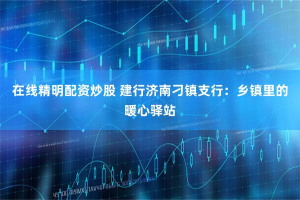 在线精明配资炒股 建行济南刁镇支行：乡镇里的暖心驿站