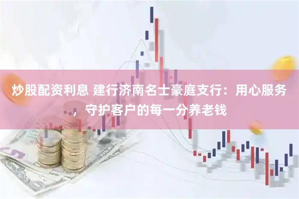炒股配资利息 建行济南名士豪庭支行：用心服务，守护客户的每一分养老钱