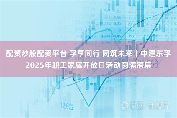 配资炒股配资平台 孚享同行 同筑未来｜中建东孚2025年职工家属开放日活动圆满落幕