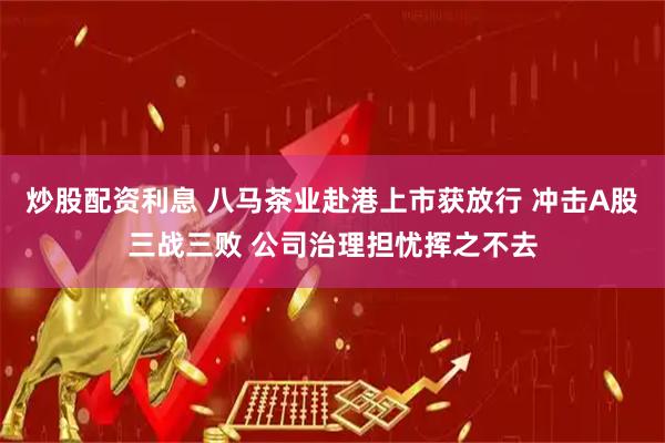 炒股配资利息 八马茶业赴港上市获放行 冲击A股三战三败 公司治理担忧挥之不去