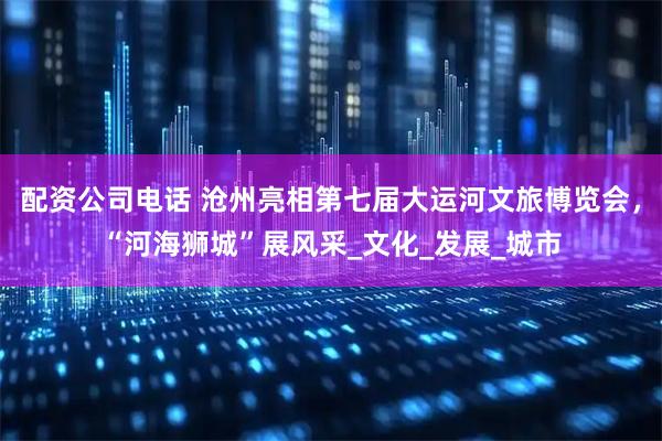 配资公司电话 沧州亮相第七届大运河文旅博览会，“河海狮城”展风采_文化_发展_城市