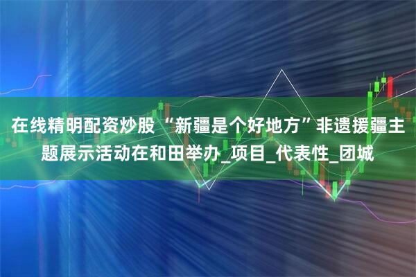 在线精明配资炒股 “新疆是个好地方”非遗援疆主题展示活动在和田举办_项目_代表性_团城