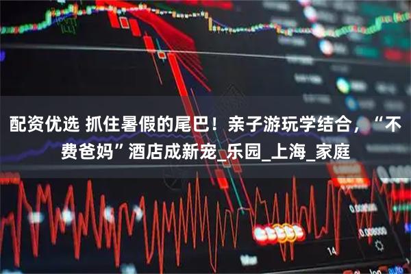 配资优选 抓住暑假的尾巴！亲子游玩学结合，“不费爸妈”酒店成新宠_乐园_上海_家庭