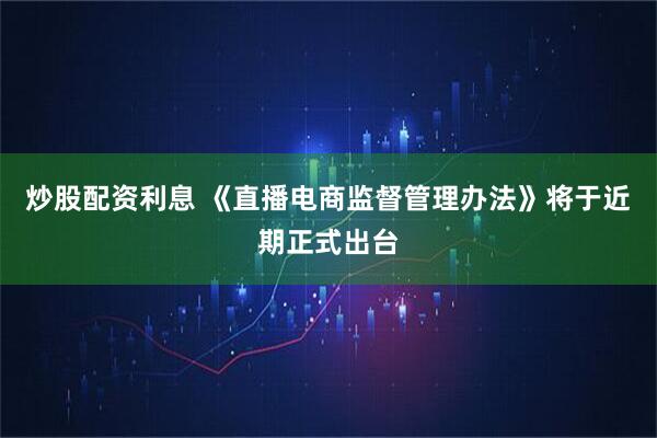 炒股配资利息 《直播电商监督管理办法》将于近期正式出台