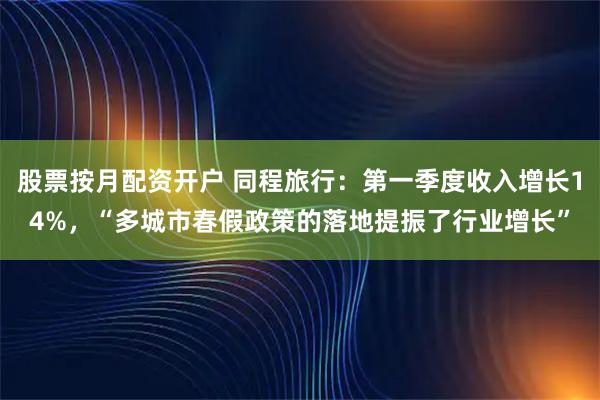 股票按月配资开户 同程旅行：第一季度收入增长14%，“多城市春假政策的落地提振了行业增长”