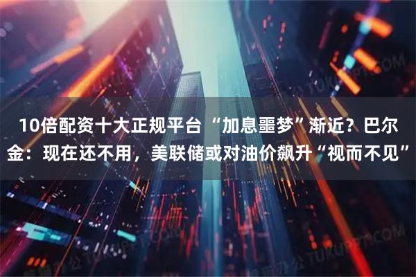 10倍配资十大正规平台 “加息噩梦”渐近？巴尔金：现在还不用，美联储或对油价飙升“视而不见”