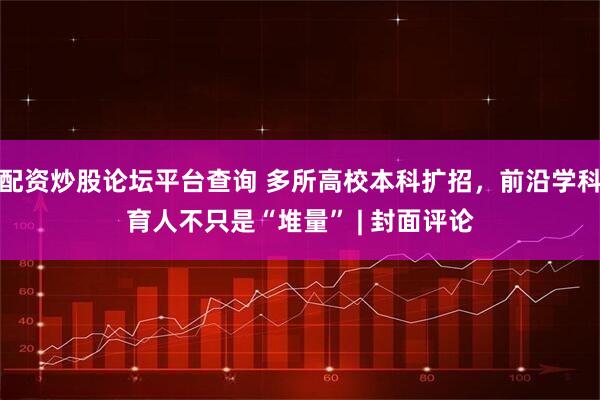 配资炒股论坛平台查询 多所高校本科扩招，前沿学科育人不只是“堆量” | 封面评论