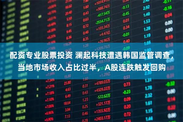 配资专业股票投资 澜起科技遭遇韩国监管调查，当地市场收入占比过半，A股连跌触发回购