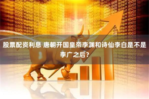 股票配资利息 唐朝开国皇帝李渊和诗仙李白是不是李广之后？