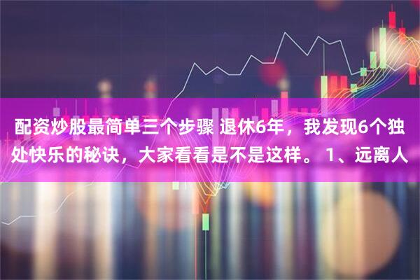 配资炒股最简单三个步骤 退休6年，我发现6个独处快乐的秘诀，大家看看是不是这样。 1、远离人
