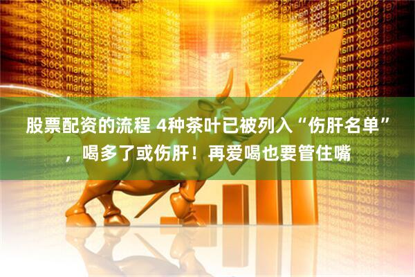 股票配资的流程 4种茶叶已被列入“伤肝名单”，喝多了或伤肝！再爱喝也要管住嘴
