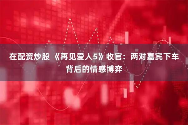 在配资炒股 《再见爱人5》收官：两对嘉宾下车背后的情感博弈