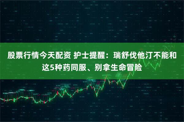 股票行情今天配资 护士提醒：瑞舒伐他汀不能和这5种药同服、别拿生命冒险